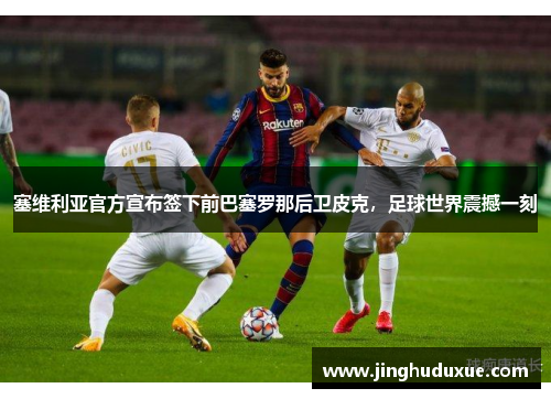 塞维利亚官方宣布签下前巴塞罗那后卫皮克，足球世界震撼一刻