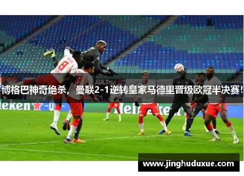 博格巴神奇绝杀，曼联2-1逆转皇家马德里晋级欧冠半决赛！