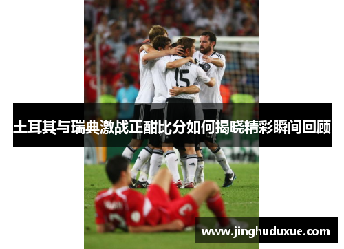 土耳其与瑞典激战正酣比分如何揭晓精彩瞬间回顾