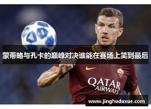 蒙蒂略与孔卡的巅峰对决谁能在赛场上笑到最后