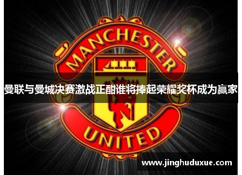 曼联与曼城决赛激战正酣谁将捧起荣耀奖杯成为赢家