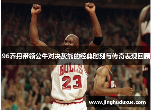 96乔丹带领公牛对决灰熊的经典时刻与传奇表现回顾